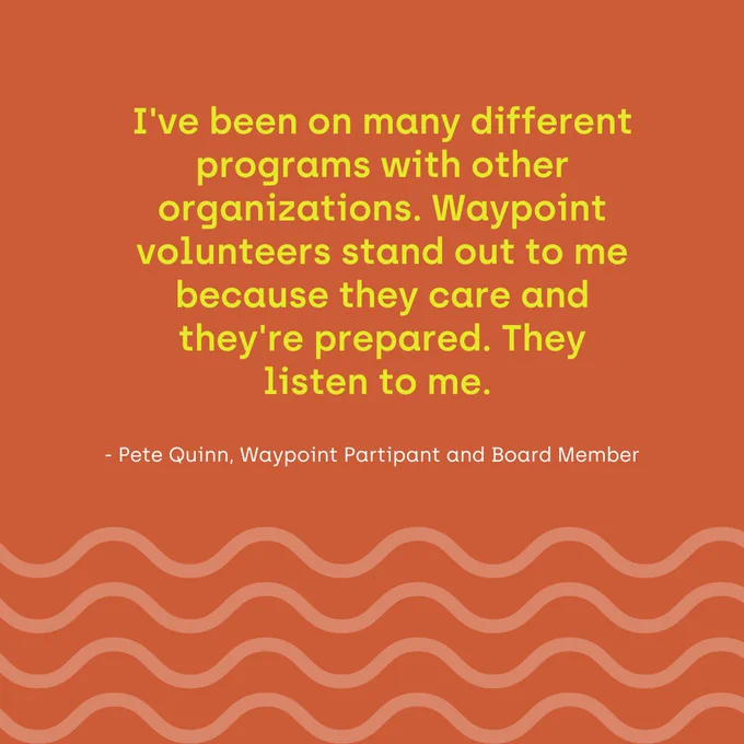 A brown graphic with light waves and yellow writing that reads "I've been on many different programs with other organizations. Waypoint volunteers stand out to me because they care and they're prepared. They listen to me."