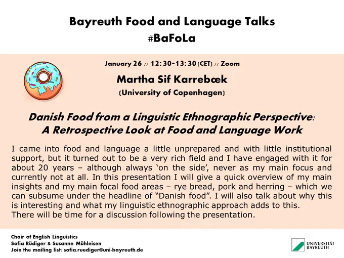 BaFoLa poster for Martha Sif Karrebæk's (University of Copenhagen) talk on "Danish Food from a Linguistic Ethnographic Perspective: A Retrospective Look at Food and Language Work".
The poster features a donut with blue icing and sugar sprinkles. The text of the abstract reads:
I came into food and language a little unprepared and with little institutional support, but it turned out to be a very rich field and I have engaged with it for about 20 years – although always ‘on the side’, never as my main focus and currently not at all. In this presentation I will give a quick overview of my main insights and my main focal food areas – rye bread, pork and herring – which we can subsume under the headline of “Danish food”. I will also talk about why this is interesting and what my linguistic ethnographic approach adds to this. 
There will be time for a discussion following the presentation.

The poster also states the names of the organizers: S. Rüdiger & S. Mühleisen, University of Bayreuth