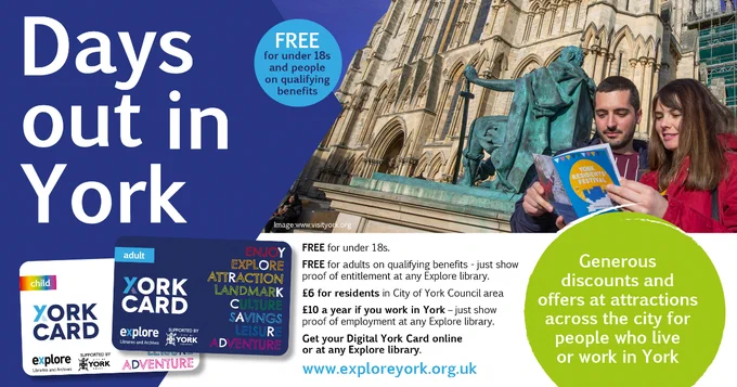 A poster is titled "Days out in York" with an image of the Adult and Child York Cards. "Generous discounts and
offers at attractions across the city for people who live or
work in York. FREE for under 18s. FREE for adults on qualifying benefits - just show proof of entitlement at any Explore library. £6 for residents in City of York Council area £10 a year if you work in York. Get your Digital York Card online or call in at any Explore library." With a photo of a couple outside York Minster.