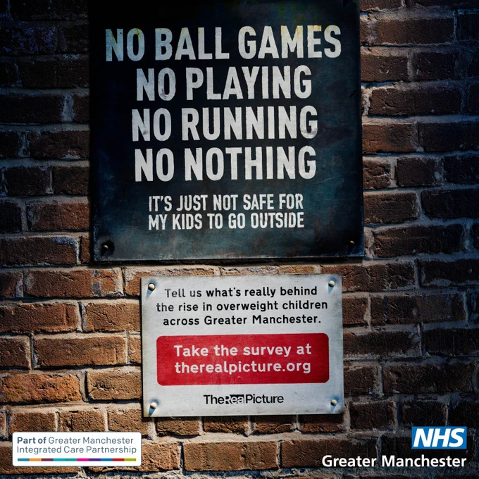 Visual of a brick wall displaying two notice signs.  The first one reads: No ball games. No playing. No running. No nothing.  It’s just not safe for my kids to go outside.  The second notice reads: Tell us what’s really behind the rise in overweight children across Greater Manchester.  Take the survey at therealpicture.org