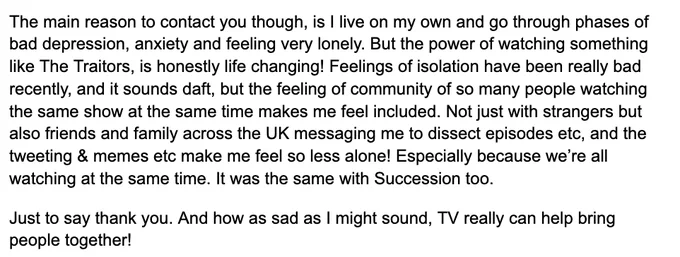 The main reason to contact you though, is I live on my own and go through phases of bad depression, anxiety and feeling very lonely. But the power of watching something like The Traitors, is honestly life changing! Feelings of isolation have been really bad recently, and it sounds daft, but the feeling of community of so many people watching the same show at the same time makes me feel included. Not just with strangers but also friends and family across the UK messaging me to dissect episodes etc, and the tweeting & memes etc make me feel so less alone! Especially because we’re all watching at the same time. It was the same with Succession too. 
Just to say thank you. And how as sad as I might sound, TV really can help bring people together!
