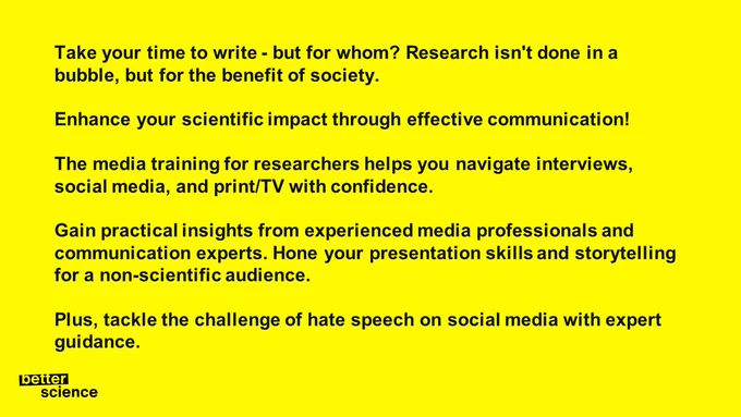 Take your time to write - but for whom? Research isn't done in a bubble, but for the benefit of society. 

Enhance your scientific impact through effective communication! 

The media training for researchers helps you navigate interviews, social media, and print/TV with confidence. 

Gain practical insights from experienced media professionals and communication experts. Hone your presentation skills and storytelling for a non-scientific audience. 

Plus, tackle the challenge of hate speech on social media with expert guidance. 