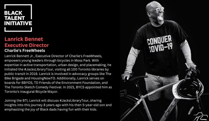 Image of myself with my bike

Text

BLACK TALENT
INITIATIVE
Lanrick Bennet
Executive Director
Charlie's FreeWheels
Lanrick Bennett Jr., Executive Director of Charlie's FreeWheels, empowers young leaders through bicycles in Moss Park. With expertise in active transportation, urban design, and placemaking, he initiated the #JacksLibraryTour, visiting all 100 Toronto libraries by public transit in 2016. Lanrick is involved in advocacy groups like The Bike Brigade and HousingNowTO. Additionally, Lanrick serves on boards for BBYOS, TD Friends of the Environment Foundation, and The Toronto Sketch Comedy Festival. In 2021, BYCS appointed him as Toronto's inaugural Bicycle Mayor.
Joining the BTI, Lanrick will discuss #JacksLibraryTour, sharing insights into this journey 8 years ago with his then 5-year-old son and emphasizing the joy of Black dads having fun with their