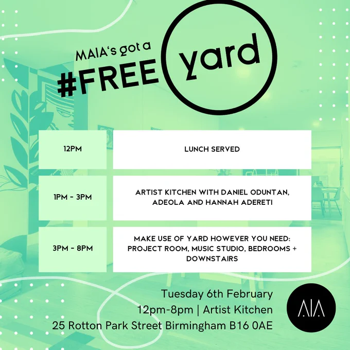 The background is an image of YARD’s downstairs floor, covered in a bright green filter. 

At the top in black text reads “MAIA’s got a Free YARD.” 

Below in white and green boxes is a schedule for the day: 
12pm: Lunch served 
1pm - 3pm: Artist Kitchen with Daniel Oduntan, Adeola and Hannah Adereti 
3pm - 8pm: Make use of YARD however you need - project room, music studio, bedrooms   downstairs 

At the bottom reads: 
“Tuesday 6th February. 12pm-8pm. Artist Kitchen. 25 Rotton Park st, Birmingham, B160AE.”