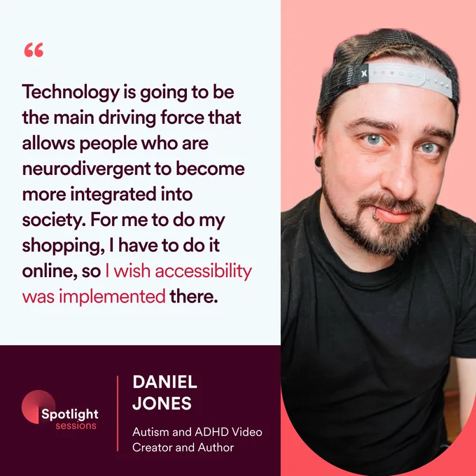 Quote by Daniel Jones, Autism and ADHD Video Creator and Author “Technology is going to be the main driving force that allows neurodiverse people to become more integrated into society. For me to do my shopping I have to do it online, so I wish accessibility was implemented there”. 