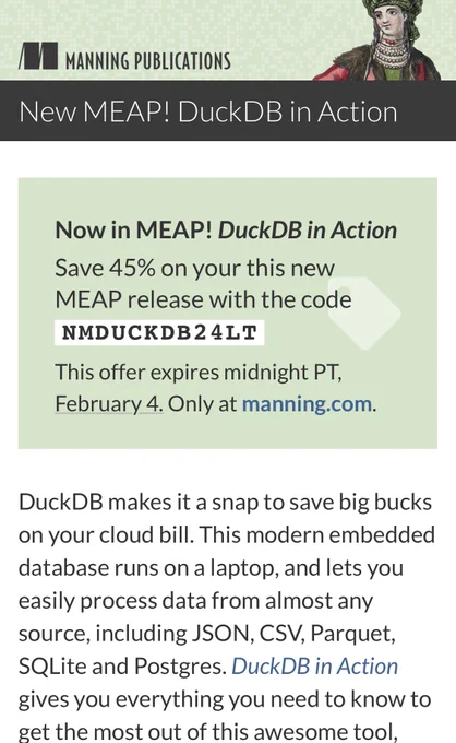 DuckDB makes it a snap to save big bucks on your cloud bill. This modern embedded database runs on a laptop, and lets you easily process data from almost any source, including JSON, CSV, Parquet, SQLite and Postgres. DuckDB in Action gives you everything you need to know to get the most out of this awesome tool, and you can save 45% on this new MEAP and other selected books at manning.com through February 4.