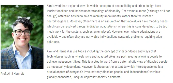 Image description: Aimi Hamraie, an olive-skinned person with transmasculine presentation and short, dark curly hair smiles at the camera. They wear glasses and a green-blue blazer. Behind them is a blurry green background.

Text says:

Aimi’s work has explored ways in which concepts of accessibility and urban design have institutionalised and limited understandings of disability. For example, most (although still not enough) attention has been paid to mobility impairments, rather than for instance neurodivergence. Moreover, often there is an assumption that individuals have mobility needs which can be resolved through individual adaptations (where this is considered not to be too much work for the system, such as an employer). However, even where adaptations are available – and often they are not – this individualizes systemic problems requiring wider solutions.
