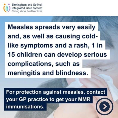 Measles spreads very easily and, as well as causing cold-like symptoms and a rash, 1 in 15 children can develop serious complications, such as meningitis and blindness. For protection against measles, contact your GP practice to get your MMR immunisations.