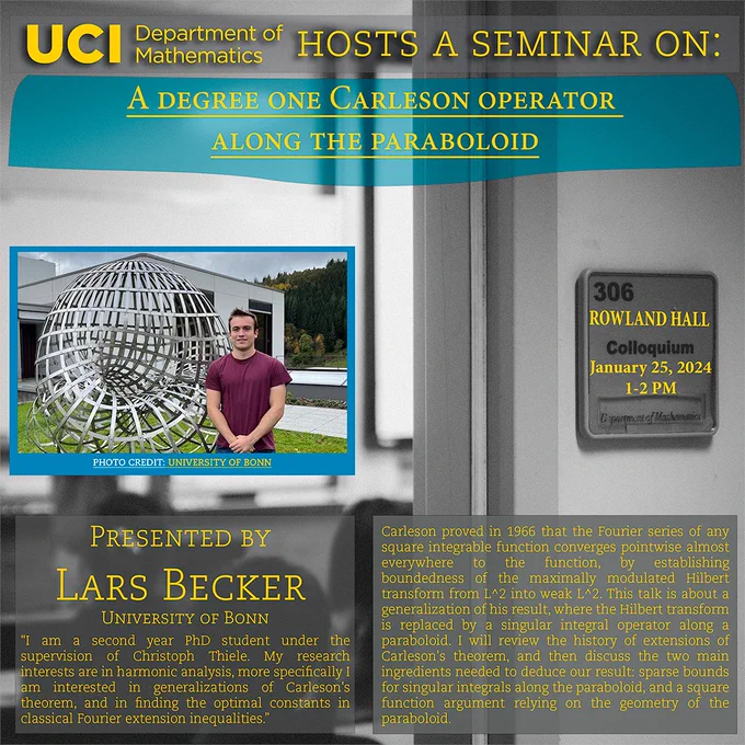 The UCI Math Department hosts a seminar on "A Degree One Carleson Operator Along the Paraboloid" by Lars Becker of the University of Bonn. He is a second year PhD student under the supervision of Christoph Thiele. My research interests are in harmonic analysis, more specifically I am interested in generalizations of Carleson's theorem, and in finding the optimal constants in classical Fourier extension inequalities.