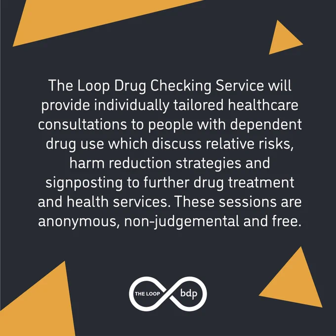  

Text reads: The Loop Drug Checking Service will provide individually tailored healthcare consultations to people with dependent drug use which discuss relative risks, harm reduction strategies and signposting to further drug treatment and health service. These sessions are anonymous, non-judgemental and free. 
