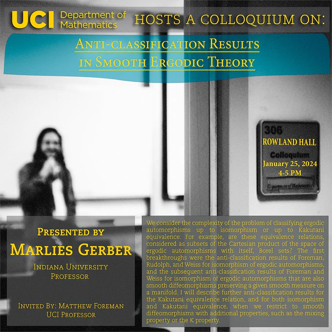 The UCI Math Department hosts a colloquium on "Anti-Classification Results in Smooth Ergodic Theory" by Marlies Gerber of Indiana University. She was invited by Matthew Foreman and her work builds off of what Foreman and his colleagues have done. Abstract: We consider the complexity of the problem of classifying ergodic automorphisms up to isomorphism or up to Kakutani equivalence. For example, are these equivalence relations, considered as subsets of the Cartesian product of the space of ergodic automorphisms with itself, Borel sets? The first breakthroughs were the anti-classification results of Foreman, Rudolph, and Weiss for isomorphism of ergodic automorphisms, and the subsequent anti-classification results of Foreman and Weiss for isomorphism of ergodic automorphisms that are also smooth diffeomorphisms preserving a given smooth measure on a manifold.