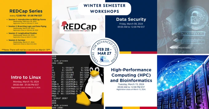 Centre for Advanced Computing: Winter Semester Workshops Feb 28 - Mar 27
1. REDCap Series - every 12:00 - 1:00 PM EST
-Session 1: Introduction to REDCap Forms (Wednesday, February 28, 2024)
- Session 2: Branching Logic and Data Piping (Wednesday, March 06, 2024)
-Session 3: Longitudinal Studies (Wednesday, March 20, 2024)
-Session 4: Surveys (Wednesday, March 22, 2024)
*Registration for REDCap sessions closes one week before every session. There will not be a session on March 13th. 
2. Data Security - Friday, March 8, 2024
9:00 AM to 12:00 PM EST
3. Intro to Linux - Monday, March 18, 2024
9:00 AM to 1:00 PM EST *Registration closes on March 11th.
4. High-Performance Computing (HPC) and Bioinformatics - Tuesday, March 19, 2024
9:00 AM to 12:00 PM EST *Registration closes on March 15th.