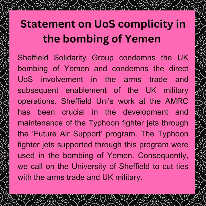 Text reads: “Statement on UoS complicity in the bombing of Yemen

Sheffield Solidarity Group condemns the UK bombing of Yemen and condemns the direct
Uos involvement in the arms
trade and subsequent enablement of the UK military operations. Sheffield Uni's work at the AMRC has been crucial in the development and maintenance of the Typhoon fighter jets through the 'Future Air Support' program. The Typhoon fighter jets supported through this program were used in the bombing of Yemen. Consequently, we call on the University of Sheffield to cut ties with the arms trade and UK military.”