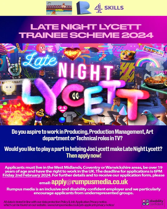Do you aspire to work in Producing, Production Management, Art department or Technical roles in TV?
Would you like to play a part in helping Joe Lycett make Late Night Lycett?
Then apply now!
Applicants must live in the West Midlands, Coventry or Warwickshire areas, be over 19 years of age and have the right to work in the UK. The deadline for applications is 6PM
Friday 2nd February 2024. For further details and to receive our application form, please email: apply@rumpusmedia.co.uk
Rumpus media is an inclusive and disability confident employer and we particularly encourage applicants from underrepresented groups.
All data is stored in line with our data protection Policy & Job Application Privacy notice, which can be found on our website.: www.rumpusmedia.co.uk/job-applicant-privacy-notice/