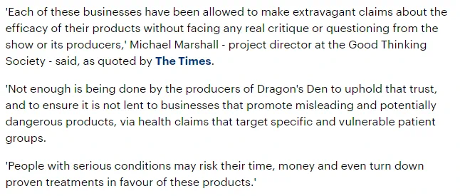 'Each of these businesses have been allowed to make extravagant claims about the efficacy of their products without facing any real critique or questioning from the show or its producers,' Michael Marshall - project director at the Good Thinking Society - said, as quoted by The Times.

'Not enough is being done by the producers of Dragon's Den to uphold that trust, and to ensure it is not lent to businesses that promote misleading and potentially dangerous products, via health claims that target specific and vulnerable patient groups.

'People with serious conditions may risk their time, money and even turn down proven treatments in favour of these products.'