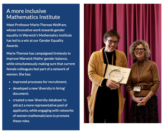 A more inclusive Mathematics Institute

Meet Professor Marie-Therese Wolfram, whose innovative work towards gender equality in Warwick's Mathematics Institute has led to a win at our Gender Equality Awards.

Marie-Therese has campaigned tirelessly to improve Warwick Maths' gender balance, while simultaneously making sure that current female colleagues feel part of a network of women. 

She has:

improved processes for recruitment;

developed a new ‘diversity in hiring’ document;

created a new ‘diversity database’ to attract a more representative pool of applicants, while engaging with networks of women mathematicians to promote these roles.