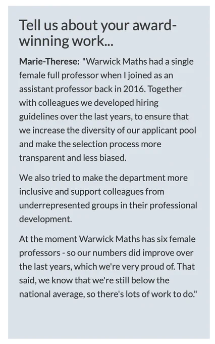 Tell us about your award-winning work...

Marie-Therese: "Warwick Maths had a single female full professor when I joined as an assistant professor back in 2016. Together with colleagues we developed hiring guidelines over the last years, to ensure that we increase the diversity of our applicant pool and make the selection process more transparent and less biased.

We also tried to make the department more inclusive and support colleagues from underrepresented groups in their professional development.

At the moment Warwick Maths has six female professors - so our numbers did improve over the last years, which we're very proud of. That said, we know that we're still below the national average, so there's lots of work to do."