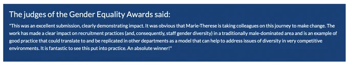 The judges of the Gender Equality Awards said:

"This was an excellent submission, clearly demonstrating impact. It was obvious that Marie-Therese is taking colleagues on this journey to make change. The work has made a clear impact on recruitment practices (and, consequently, staff gender diversity) in a traditionally male-dominated area and is an example of good practice that could translate to and be replicated in other departments as a model that can help to address issues of diversity in very competitive environments. It is fantastic to see this put into practice. An absolute winner!"