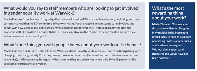 What would you say to staff members who are looking to get involved in gender equality work at Warwick?

Marie-Therese: "I got involved in equality, diversion and inclusion (EDI) matters from the very beginning, and I am currently co-chairing the EDI committee in Warwick Maths. We are happy if anyone wants to get involved and comes with new suggestions. There are plenty of opportunities for students, Professional Services staff and academic staff - I would have a chat with the EDI representatives in the respective departments. I am sure they welcome new initiatives and input."

What's one thing you wish people knew about your work or its themes?

Marie-Therese: "That there is still lots to do. Warwick Maths is mostly white and male - & even though things are changing, they change slowly. I'm sitting on way too many committees (because I am one of the few senior female academics), & it happens quite regularly that I am speaking at conferences where only 10 to 15 % of speakers are women.