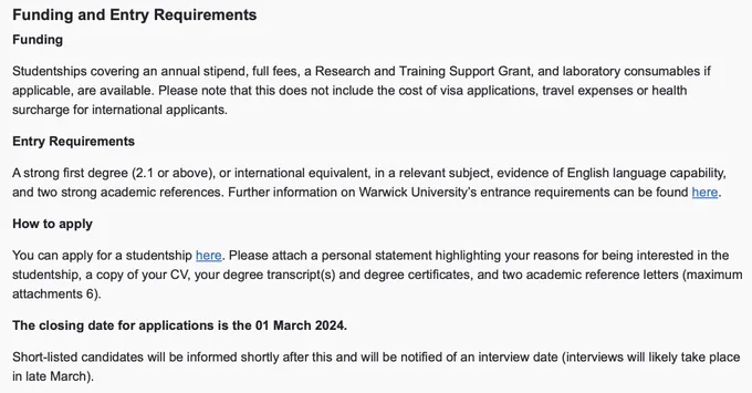 Funding

Studentships covering an annual stipend, full fees, a Research and Training Support Grant, and laboratory consumables if applicable, are available. Please note that this does not include the cost of visa applications, travel expenses or health surcharge for international applicants.

Entry Requirements

A strong first degree (2.1 or above), or international equivalent, in a relevant subject, evidence of English language capability, and two strong academic references. Further information on Warwick University’s entrance requirements can be found here.

How to apply

Please attach a personal statement highlighting your reasons for being interested in the studentship, a copy of your CV, your degree transcript(s) and degree certificates, and two academic reference letters (maximum attachments 6).

The closing date for applications is 01 March 2024.

Short-listed candidates will be informed shortly after this & will be notified of an interview date (interviews likely late March)