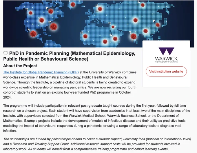 PhD in Pandemic Planning (Mathematical Epidemiology, Public Health or Behavioural Science)
About the Project
The Institute for Global Pandemic Planning (IGPP) at the University of Warwick combines world-class expertise in Mathematical Epidemiology, Public Health and Behavioural Science. Through the Institute, a pipeline of doctoral students is being created to expand worldwide scientific leadership on managing pandemics. We are now recruiting our fourth cohort of students to start on an exciting four-year funded PhD programme in October 2024.

The programme will include participation in relevant post-graduate taught courses during the first year, followed by full time research on a chosen project. Each student will have supervision from academics in at least two of the main disciplines of the Institute, with supervisors selected from the Warwick Medical School, Warwick Business School, or the Department of Mathematics.