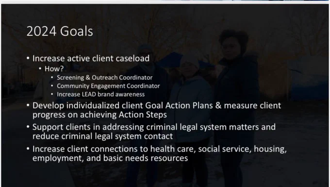 2024 Goals
• Increase active client caseload
• How?
• Screening & Outreach Coordinator
• CommunityEngagementCoordinator • Increase LEAD brand awareness
• Develop individualized client Goal Action Plans & measure client progress on achieving Action Steps
• Support clients in addressing criminal legal system matters and reduce criminal legal system contact
• Increase client connections to health care, social service, housing, employment, and basic needs resources