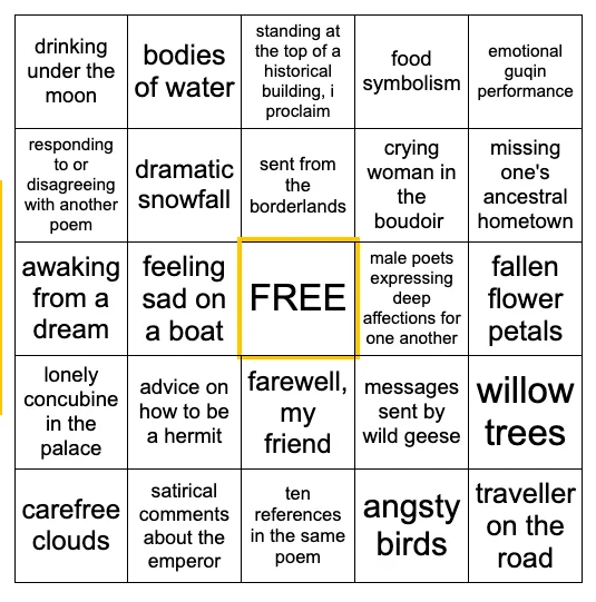 Five by five bingo card. From left to right and top to bottom: drinking under the moon, bodies of water, standing at the top of a historical building I proclaim, food symbolism, emotional guqin performance, responding to or disagreeing with another poem, dramatic snowfall, sent from the borderlands, crying woman in the boudoir, missing one's ancestral hometown, awaking from a dream, feeling sad on a boat, male poets expressing deep affections for one another, fallen flower petals, lonely concubine in the palace, advice on how to be a hermit, farewell my friend, messages sent by wild geese, willow trees, carefree clouds, satirical comments about the emperor, ten references in the same poem, angsty birds, traveller on the road