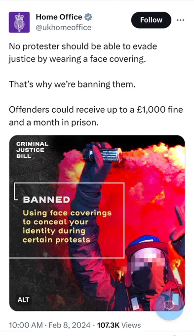 tweet screenshot Home Office @ukhomeoffice

No protester should be able to evade justice by wearing a face covering.

That's why we're banning them.

Offenders could receive up to a £1,000 fine and a month in prison.

moody image of person wearing a face-covering with arm raised 

CRIMINAL JUSTICE BILL

BANNED

Using face coverings to conceal your identity during certain protests

10:00 AM Feb 8, 2024

107.3K Views

(image re-posted separately in next tweet) 