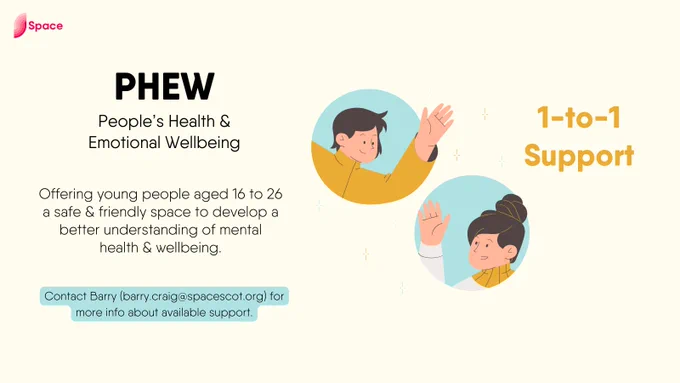 Text on left reads:

'PHEW
People's Health and Emotional Wellbeing

Offering young people aged 16 to 26 a safe and friendly space to develop a better understanding of mental health and wellbeing.

Contact Barry (barry.craig@spacescot.org) for more info about available support.'

Graphic on left features two people waving at each other, next to text '1-to-1 support'