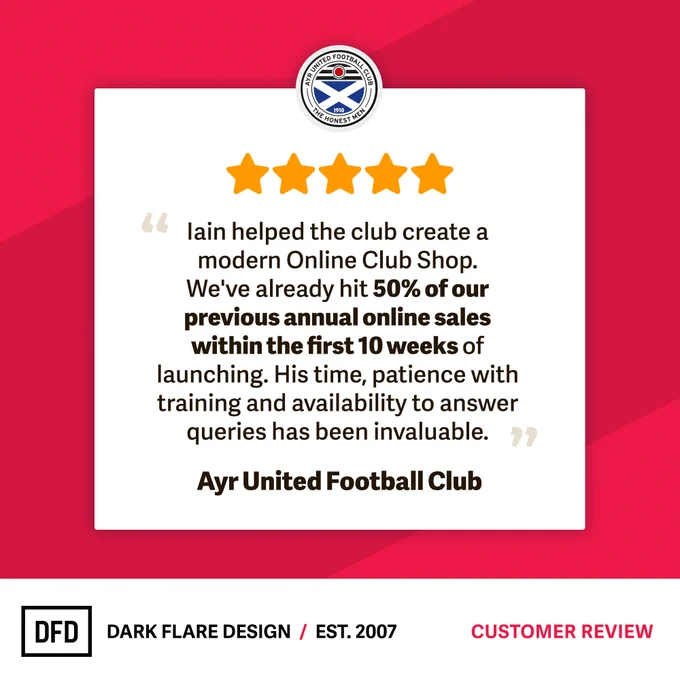Five star review from Ayr United Football Club. "Iain helped the club create a modern Online Club Shop. We've already hit 50% of our previous annual online sales within the first 10 weeks of launching. His time, patience with training and availability to answer queries has been invaluable."