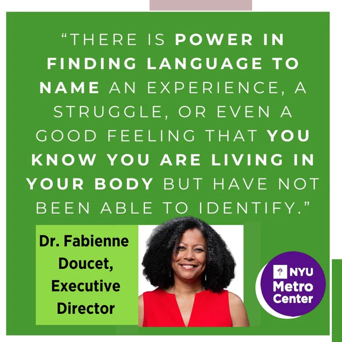 Image captures a square shaped graphic featuring text over the three quarters of it. The lower one third of the graphic features text, an image, and logo. The green colored graphic with white text sprawled all over it reads, " There is power in finding language to name an experience of struggle; or even a good feeling that you know you are living in your body but have not been able to identify." Below that text is the name of the individual who offered the previous quote, Dr. Fabienne Doucet, Executive Director. Adjacent to that text is a headshot of the individual who offered the quote, Dr. Fabienne Doucet. To the right of the photo is the logo for the organization that individual belongs to, NYU Metro Center. 