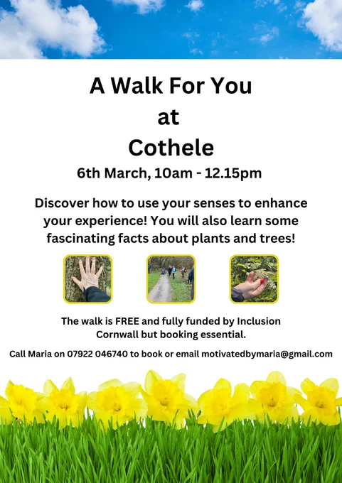A Walk For You at Cothele
6th March, 10am - 12.15pm
Discover how to use your senses to enhance your experience! You will also learn some fascinating facts about plants and trees!
The walk is FREE and fully funded by Inclusion Cornwall but booking essential.
Call Maria on 07922 046740 to book or email motivatedbymaria@gmail.com