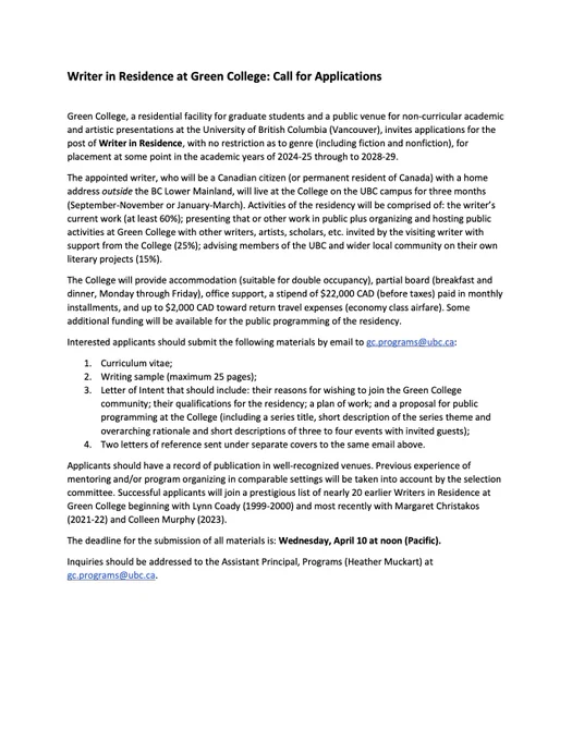 Writer in Residence at Green College: Call for Applications
Green College, a residential facility for graduate students and a public venue for non-curricular academic and artistic presentations at the University of British Columbia (Vancouver), invites applications for the post of Writer in Residence, with no restriction as to genre (including fiction and nonfiction), for placement at some point in the academic years of 2024-25 through to 2028-29.
The appointed writer, who will be a Canadian citizen (or permanent resident of Canada) with a home address outside the BC Lower Mainland, will live at the College on the UBC campus for three months (September-November or January-March). Activities of the residency will be comprised of: the writer’s current work (at least 60%); presenting that or other work in public plus organizing and hosting public activities at Green College with other writers, artists, scholars, etc. invited by the visiting writer with support from the College (25%); 
