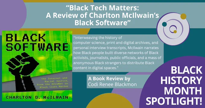 A colorful poster that reads: “Black History Month Spotlight!” There is the title of a book review along with a quote: “‘Black Tech Matters: A Review of Charlton McIlwain’s Black Software.’ A Book Review by Codi Renee Blackmon. ‘Interweaving the history of computer science, print and digital archives, and personal interview transcripts, McIlwain narrates how Black people built diverse networks of Black activists, journalists, public officials, and a mass of anonymous Black strangers to distribute Black content in digital spaces.’” There is a photo of the book cover, a bright green background with a pixelated black power fist.