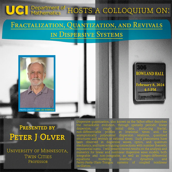 The UCI Math Department hosts a colloquium on "Fractalization, Quantization, and Revivals in Dispersive Systems" by Peter J. Olver from University of Minnesota, Twin Cities. It will be held at Rowland Hall 306 at 4-5 PM on February 8, 2024. Abstract: Dispersive quantization, also known as the Talbot effect describes the  remarkable evolution, through spatially periodic linear dispersion, of  rough initial data, producing fractal, non-differentiable profiles at  irrational times and, for asymptotically polynomial dispersion  relations, quantized structures and revivals at rational times. Such  phenomena have been observed in dispersive waves, optics, and quantum  mechanics, and have intriguing connections with number theoretic  exponential sums.  I will present recent results on the analysis and  numerics for linear and nonlinear dispersive wave models, both  integrable and non-integrable, as well as integro-differential equations modeling interface dynamics and Fermi-Pasta-Ulam-Tsingou