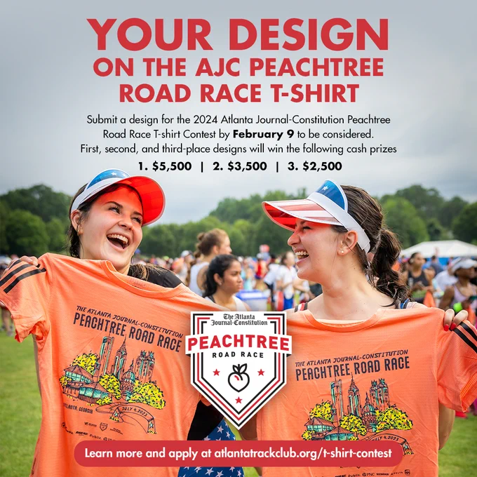 A graphic showing two young girls holding the 2023 AJC Peachtree Road Race t-shirt. The text on top says "Your design on the AJC Peachtree Road Race t-shirt. Submit a design for the 2024 Atlanta Journal-Constitution Peachtree Road Race T-shirt contest by February 9 to be considered. First, second, and third-place designs will win the following cash prizes:
1: $5,500 | 2. $3,500 | 3. $2,500
Learn more and apply at atlantatrackclub.org/t-shirt-contest."
