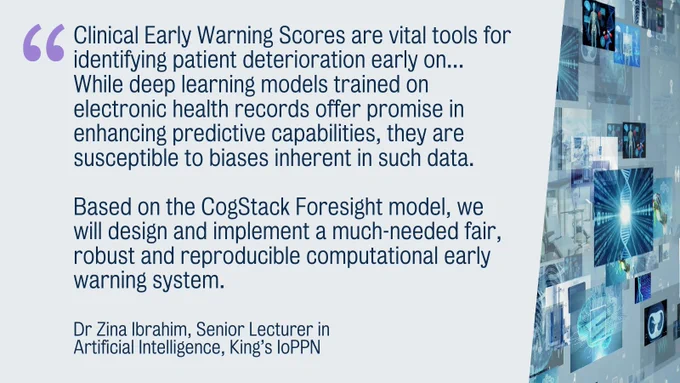 "Clinical Early Warning Scores are vital tools for identifying patient deterioration early on... While deep learning models trained on electronic health records offer promise in enhancing predictive capabilities, they are susceptible to biases inherent in such data. Based on the CogStack Foresight model, we will design and implement a much-needed fair, robust and reproducible computational early warning system." Dr Zina Ibrahim, Senior Lecturer in Artificial Intelligence, King’s IoPPN