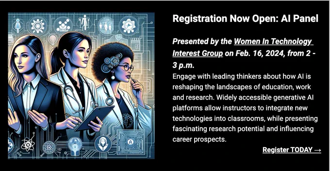 Registration Now Open: Al Panel
Presented by the Women In Technology_ Interest Group on Feb. 16, 2024, from
2 - 3 р.m.
Engage with leading thinkers about how Al is reshaping the landscapes of education, work and research. Widely accessible generative Al platforms allow instructors to integrate new technologies into classrooms, while presenting fascinating research potential and influencing career prospects.