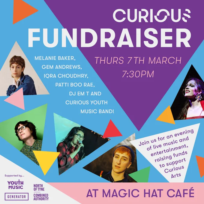 Promotional image with the title over a large purple triangle “Curious Arts Fundraiser” below text reads “Thursday 7th March. 7:30pm”. Text at the left side of the large triangle reads “Melanie Baker, Gem Andrews, Iqra Choudry, Patti Boo Rae, DJ Em T, and Curious Youth Music Band”. Around the title are triangular images of the artists with smaller colourful triangles around them. In a white triangle text reads “Join us for an evening of live music and entertainment raising funds to support Curious Arts”. At the bottom text reads “At Magic Hat Cafe”. In a triangle in the bottom left are the Generator, Youth Music and North of Tyne Combined Authority logos underneath text “Supported by…”.