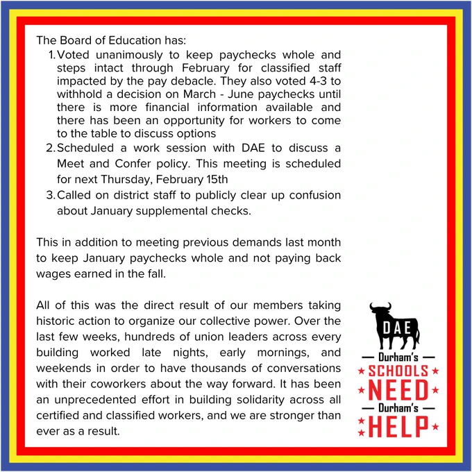 Voted to keep paychecks whole & steps intact through Feb. for classified staff. They voted 4-3 to withhold a decision on Mar-June paychecks until there’s more financial info avail.  & has been an opportunity for workers to discuss options. Scheduled work session with DAE to discuss Meet & Confer policy. This meeting scheduled Feb. 15. Called on district to publicly clear up confusion about January supplemental checks. This in addition to meeting previous demands last month to keep Jan. paychecks whole & not paying back wages earned in the fall. All of this was the result of our members taking historic action to organize our collective power. Over the last few weeks, hundreds of union leaders across every building worked late nights, early mornings, & weekends in order to have thousands of conversations with their coworkers about the way forward. It has been an unprecedented effort in building solidarity across all certified & classified workers, & we are stronger than ever as a result.