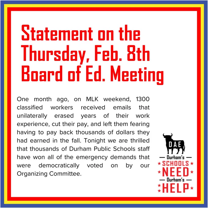 One month ago, on MLK weekend, 1300 classified workers received emails that unilaterally erased years of their work experience, cut their pay, and left them fearing having to pay back thousands of dollars they had earned in the fall. Tonight we are thrilled that thousands of Durham Public Schools staff have won all of the emergency demands that were democratically voted on by our Organizing Committee.
