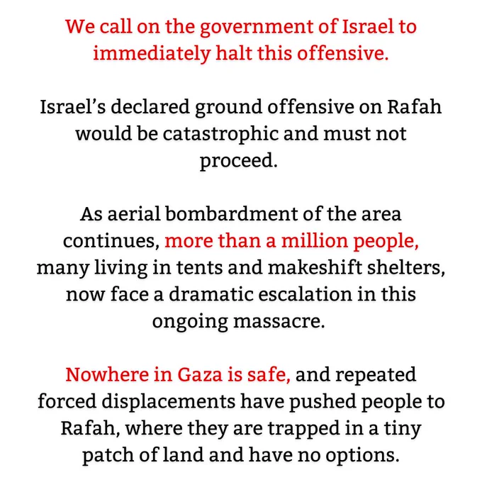 Text on graphic reads: We call on the government of Israel to immediately halt this offensive.

Israel’s declared ground offensive on Rafah would be catastrophic and must not proceed. Nowhere in Gaza is safe, and repeated forced displacements have pushed people to Rafah, where they are trapped in a tiny patch of land and have no options.

As aerial bombardment of the area continues, more than a million people, many living in tents and makeshift shelters, now face a dramatic escalation in this ongoing massacre. 