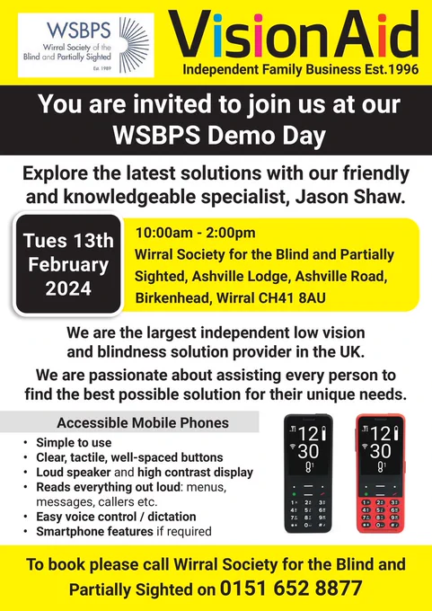 The top of the poster contains the logos for both Wirral Society of the Blind and Partially Sighted and VisionAid. There are multiple images of VisionAid products such as mobile phones and magnifiers, these will be demonstrated by VisionAid at the demo day. The text reads: 
“You are invited to join us at our WSBPS Demo Day. Explore the latest solutions with our friendly and knowledgeable specialist, Jason Shaw. Tues 13th February 2024 10:00am - 2:00pm at Wirral Society for the Blind and Partially Sighted, Ashville Lodge, Ashville Road, Birkenhead, Wirral CH41 8AU.  We are the largest independent low vision and blindness solution provider in the UK. We are passionate about assisting every person to find the best possible solution for their unique needs. Accessible Mobile Phones- Clear, tactile, well-spaced buttons. Loudspeaker and high contrast display. Smartphone features if required. Simple to use.” 