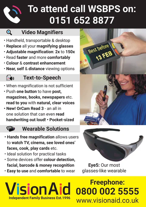 “Video Magnifiers- Handheld, transportable & desktop, adjustable magnification: 2x to 150x. Colour and contrast enhancement.
Text-to-Speech- When magnification is not sufficient, push one button to have post, magazines, books, newspapers etc. read to you with natural, clear voices. New! OrCam Read 3 - an all-in-one solution that can even read handwriting out loud, pocket-sized. 
Wearable Solutions- Hands free magnification allows users to watch TV, cinema, see loved ones’ faces, cook, play cards etc. Ideal solution for practical tasks, some devices offer colour detection, facial, barcode & money recognition, easy to use and comfortable to wear.
To attend call WSBPS on 0151 652 887. VisionAid contact is 0800 002 5555 or www.visionaid.co.uk “

