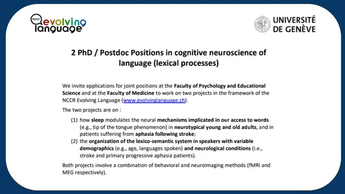 We invite applications for joint positions at the Faculty of Psychology and Educational Science and at the Faculty of Medicine to work on two projects in the framework of the NCCR Evolving Language (www.evolvinglanguage.ch). The two projects are on :
(1) how sleep modulates the neural mechanisms implicated in our access to words (e.g., tip of the tongue phenomenon) in neurotypical young and old adults, and in patients suffering from aphasia following stroke;
(2) the organization of the lexico-semantic system in speakers with variable demographics (e.g., age, languages spoken) and neurological conditions (i.e., stroke and primary progressive aphasia patients).
Both projects involve a combination of behavioral and neuroimaging methods (fMRI and MEG respectively).