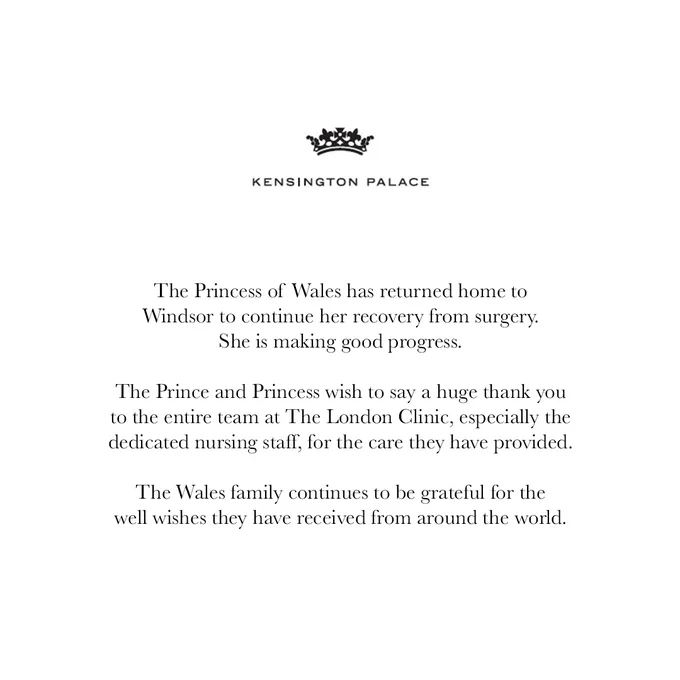 The Princess of Wales has returned home to Windsor to continue her recovery from surgery. She is making good progress.

The Prince and Princess wish to say a huge thank you to the entire team at The London Clinic, especially the dedicated nursing staff, for the care they have provided.

The Wales family continues to be grateful for the well wishes they have received from around the world.