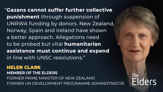 “Gazans cannot suffer further collective punishment through suspension of UNRWA funding by donors. New Zealand, Norway, Spain and Ireland have shown a better approach. Allegations need to be probed but vital humanitarian assistance must continue and expand in line with UNSC resolutions.” - Helen Clark
