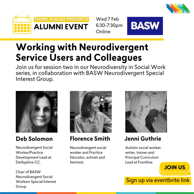 Think Ahead presents: Alumni event
Wednesday 7 Feb, 6.30-7.30pm

Working with Neurodivergent Service Users and Colleagues
Join us for session two in our Neurodiversity in Social Work series, in collaboration with BASW Neurodivergent Special Interest Group.
Speakers: Deb Solomon, Florence Smith, Jenni Guthrie.

Sign up via eventbrite link.