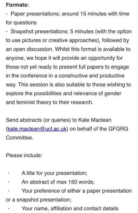 Formats:
-  Paper presentations: around 15 minutes with time for questions
-  Snapshot presentations: 5 minutes (with the option to use pictures or creative approaches), followed by an open discussion. Whilst this format is available to anyone, we hope it will provide an opportunity for those not yet ready to present full papers to engage in the conference in a constructive and productive way. This session is also suitable to those wishing to explore the possibilities and relevance of gender and feminist theory to their research.
 
Send abstracts (or queries) to Kate Maclean (kate.maclean@ucl.ac.uk) on behalf of the GFGRG Committee.
 
Please include:

・       A title for your presentation;
・       An abstract of max 150 words;
・       Your preference of either a paper presentation or a snapshot presentation;
・       Your name, affiliation and contact details (email address).
