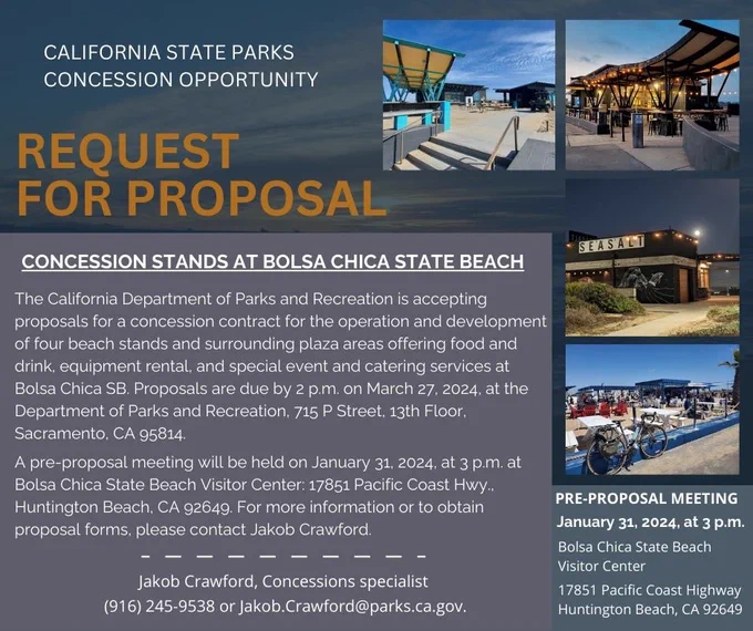 The California Department of Parks and Recreation is accepting proposals for a concession contract for the operation and development of four beach stands and surrounding plaza areas offering food and drink, equipment rental, and special event and catering services at Bolsa Chica SB. Proposals are due by 2 p.m. on March 27, 2024, at the Department of Parks and Recreation, 715 P Street. 13th Floor, Sacramento, CA 95814.

A pre-proposal meeting will be held on January 31, 2024, at 3 p.m. at
Bolsa Chica State Beach Visitor Center: 17851 Pacific Coast Hwy.,
Huntington Beach, CA 92649. For more information or to obtain proposal forms, please contact Jakob Crawford.
Jakob Crawford, Concessions specialist
(916) 245-9538 or Jakob.Crawford@parks.ca.gov.

PRE-PROPOSAL MEETING
January 31, 2024, at 3 p.m.
Bolsa Chica State Beach
Visitor Center
17851 Pacific Coast Highway
Huntington Beach, CA 92649